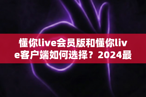 懂你live会员版和懂你live客户端如何选择?2024最全版本对比与选购指南,帮你省钱又省心 懂你live会员版和懂你live客户端如何选择?2024最全版本对比与选购指南,帮你省钱又省心