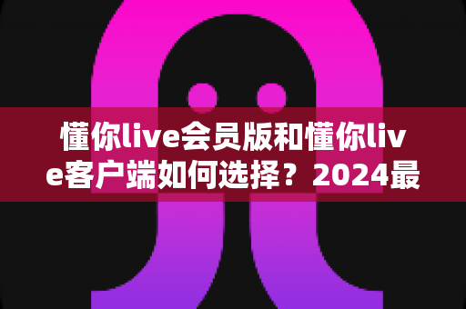 懂你live会员版和懂你live客户端如何选择?2024最全版本对比与选购指南,帮你省钱又省心 懂你live会员版和懂你live客户端如何选择?2024最全版本对比与选购指南,帮你省钱又省心