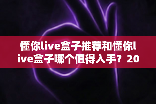 懂你live盒子推荐和懂你live盒子哪个值得入手?2025年最全选购指南与真实评测 懂你live盒子推荐和懂你live盒子哪个值得入手?2025年最全选购指南与真实评测