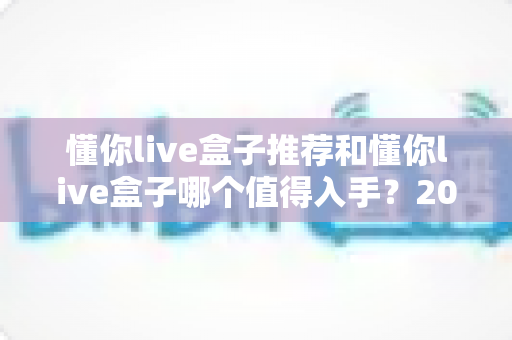 懂你live盒子推荐和懂你live盒子哪个值得入手？2025年最全选购指南与真实评测