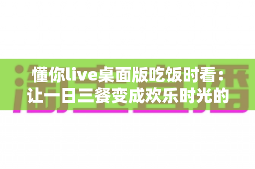 懂你live桌面版吃饭时看：让一日三餐变成欢乐时光的沉浸式观看指南