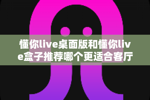 懂你live桌面版和懂你live盒子推荐哪个更适合客厅?客厅大屏观影选购全攻略 懂你live桌面版和懂你live盒子推荐哪个更适合客厅?客厅大屏观影选购全攻略