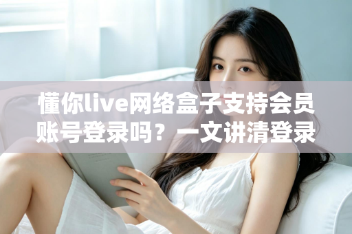 懂你live网络盒子支持会员账号登录吗？一文讲清登录方式与会员权益详解