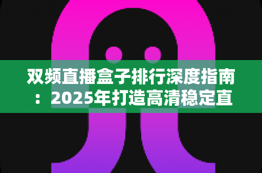 双频直播盒子排行深度指南:2025年打造高清稳定直播间的必备选购秘籍 双频直播盒子排行深度指南:2025年打造高清稳定直播间的必备选购秘籍