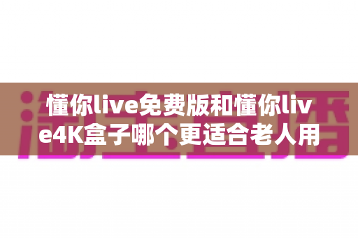 懂你live免费版和懂你live4K盒子哪个更适合老人用？子女必读的选购避坑指南