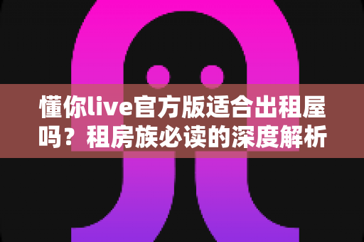 懂你live官方版适合出租屋吗？租房族必读的深度解析与实用指南