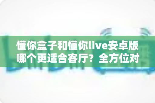 懂你盒子和懂你live安卓版哪个更适合客厅?全方位对比解析助你打造理想家庭观影体验 懂你盒子和懂你live安卓版哪个更适合客厅?全方位对比解析助你打造理想家庭观影体验