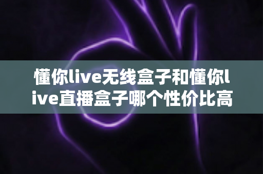 懂你live无线盒子和懂你live直播盒子哪个性价比高？一篇帮你省钱的深度选购指南