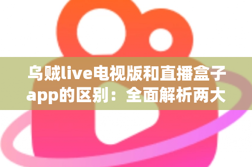 乌贼live电视版和直播盒子app的区别：全面解析两大观影方式，帮你选出最适合的追剧神器