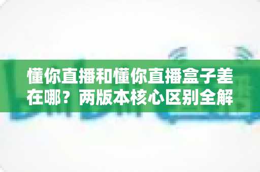 懂你直播和懂你直播盒子差在哪？两版本核心区别全解析，看完再选不踩坑