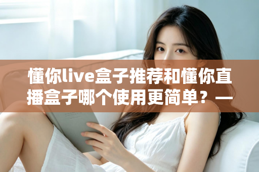 懂你live盒子推荐和懂你直播盒子哪个使用更简单?——2025年最新上手体验全解析 懂你live盒子推荐和懂你直播盒子哪个使用更简单?——2025年最新上手体验全解析