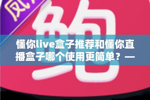 懂你live盒子推荐和懂你直播盒子哪个使用更简单?——2025年最新上手体验全解析 懂你live盒子推荐和懂你直播盒子哪个使用更简单?——2025年最新上手体验全解析