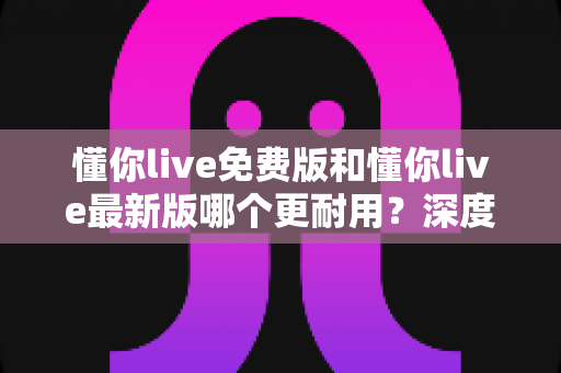 懂你live免费版和懂你live最新版哪个更耐用？深度对比帮你找到更省心的选择