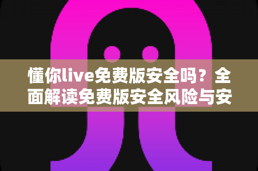 懂你live免费版安全吗?全面解读免费版安全风险与安心使用攻略 懂你live免费版安全吗?全面解读免费版安全风险与安心使用攻略