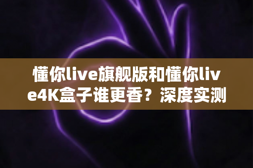 懂你live旗舰版和懂你live4K盒子谁更香？深度实测对比帮你选对不踩坑