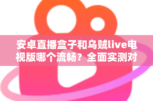 安卓直播盒子和乌贼live电视版哪个流畅？全面实测对比分析，帮你选出最顺滑的观赛方案
