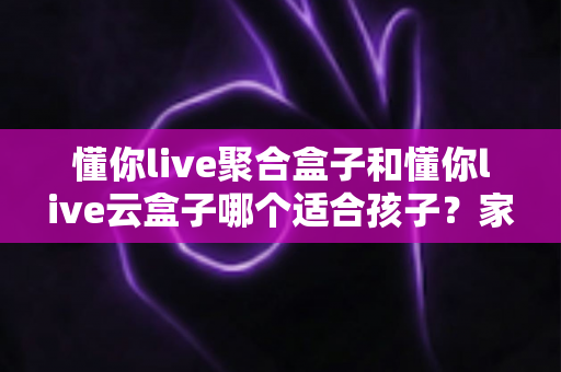 懂你live聚合盒子和懂你live云盒子哪个适合孩子？家长选购全指南与深度对比解析