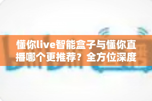 懂你live智能盒子与懂你直播哪个更推荐？全方位深度对比帮你选出最适合的直播利器
