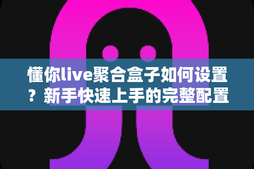 懂你live聚合盒子如何设置？新手快速上手的完整配置教程指南