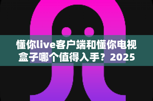 懂你live客户端和懂你电视盒子哪个值得入手?2025年最新选购对比与避坑指南 懂你live客户端和懂你电视盒子哪个值得入手?2025年最新选购对比与避坑指南