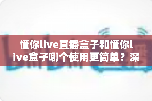 懂你live直播盒子和懂你live盒子哪个使用更简单?深度对比评测帮你找到最适合的选择 懂你live直播盒子和懂你live盒子哪个使用更简单?深度对比评测帮你找到最适合的选择