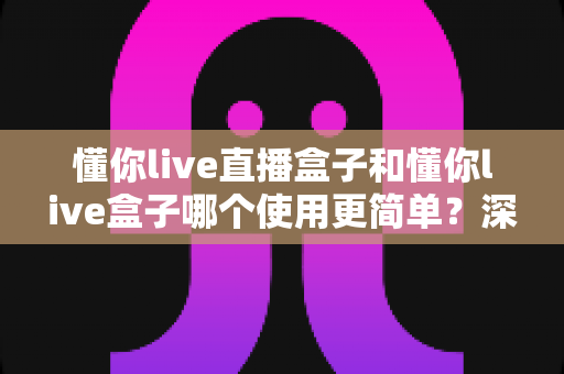 懂你live直播盒子和懂你live盒子哪个使用更简单?深度对比评测帮你找到最适合的选择 懂你live直播盒子和懂你live盒子哪个使用更简单?深度对比评测帮你找到最适合的选择