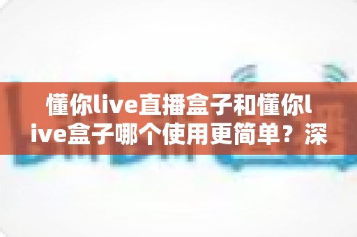懂你live直播盒子和懂你live盒子哪个使用更简单?深度对比评测帮你找到最适合的选择 懂你live直播盒子和懂你live盒子哪个使用更简单?深度对比评测帮你找到最适合的选择