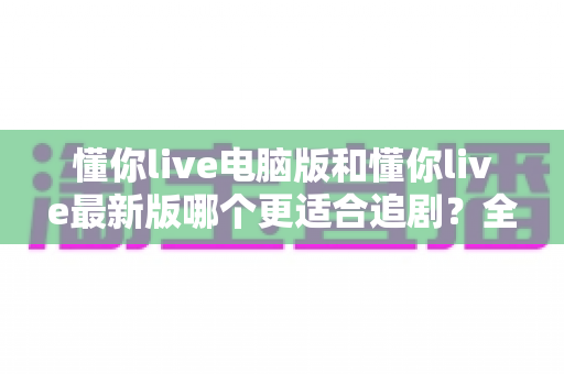 懂你live电脑版和懂你live最新版哪个更适合追剧？全方位对比帮你找到最佳观影方案