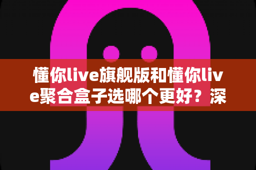 懂你live旗舰版和懂你live聚合盒子选哪个更好？深度对比帮你一次选对不纠结