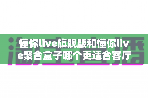 懂你live旗舰版和懂你live聚合盒子哪个更适合客厅?家庭大屏观影设备深度对比与选购指南 懂你live旗舰版和懂你live聚合盒子哪个更适合客厅?家庭大屏观影设备深度对比与选购指南