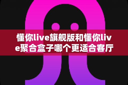懂你live旗舰版和懂你live聚合盒子哪个更适合客厅?家庭大屏观影设备深度对比与选购指南 懂你live旗舰版和懂你live聚合盒子哪个更适合客厅?家庭大屏观影设备深度对比与选购指南