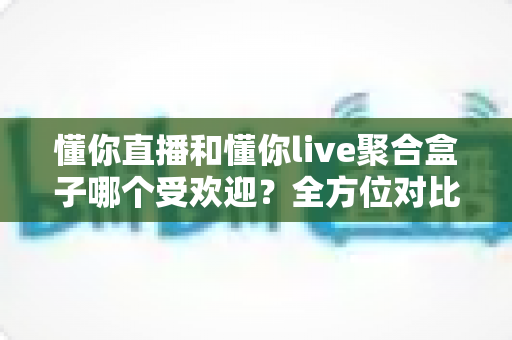 懂你直播和懂你live聚合盒子哪个受欢迎？全方位对比分析助你找到最适合的直播工具
