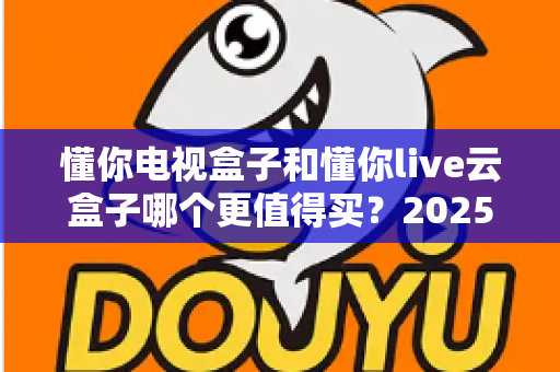 懂你电视盒子和懂你live云盒子哪个更值得买?2025年电视盒子选购避坑全指南 懂你电视盒子和懂你live云盒子哪个更值得买?2025年电视盒子选购避坑全指南