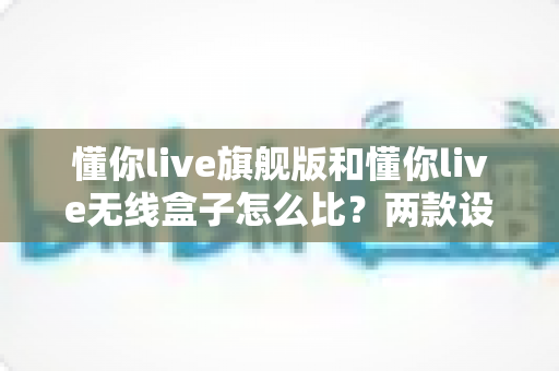 懂你live旗舰版和懂你live无线盒子怎么比？两款设备深度对比与选购全攻略