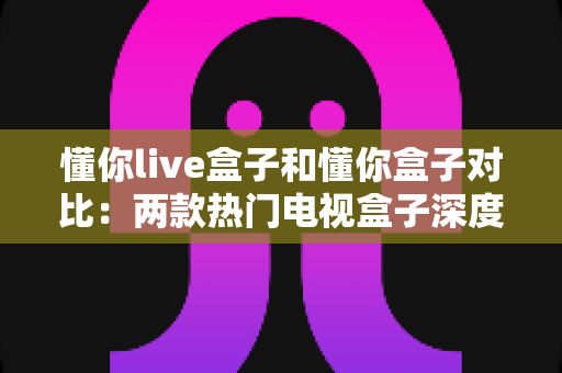 懂你live盒子和懂你盒子对比：两款热门电视盒子深度评测，帮你选对不选贵