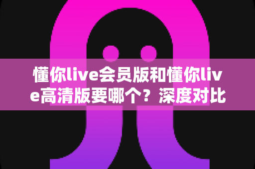 懂你live会员版和懂你live高清版要哪个？深度对比助你选出最适合自己的版本