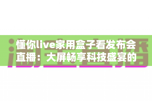懂你live家用盒子看发布会直播:大屏畅享科技盛宴的家庭观影新选择 懂你live家用盒子看发布会直播:大屏畅享科技盛宴的家庭观影新选择