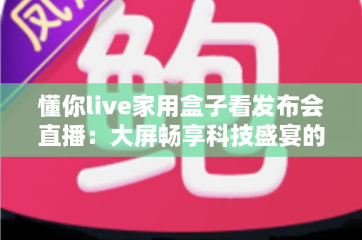 懂你live家用盒子看发布会直播：大屏畅享科技盛宴的家庭观影新选择