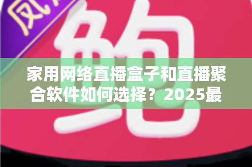 家用网络直播盒子和直播聚合软件如何选择？2025最新选购指南助你轻松打造家庭观影中心
