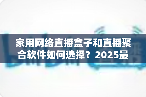 家用网络直播盒子和直播聚合软件如何选择？2025最新选购指南助你轻松打造家庭观影中心