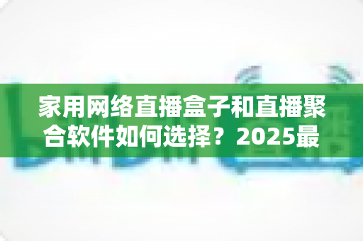 家用网络直播盒子和直播聚合软件如何选择？2025最新选购指南助你轻松打造家庭观影中心