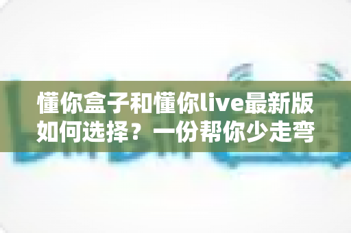 懂你盒子和懂你live最新版如何选择？一份帮你少走弯路的全面对比指南