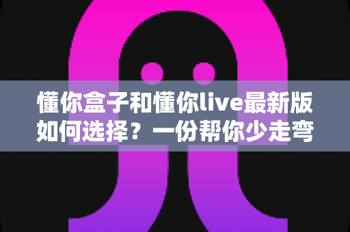 懂你盒子和懂你live最新版如何选择？一份帮你少走弯路的全面对比指南