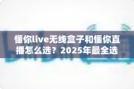 懂你live无线盒子和懂你直播怎么选？2025年最全选购指南与实用建议
