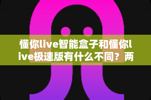 懂你live智能盒子和懂你live极速版有什么不同?两大版本全维度对比与选购指南 懂你live智能盒子和懂你live极速版有什么不同?两大版本全维度对比与选购指南