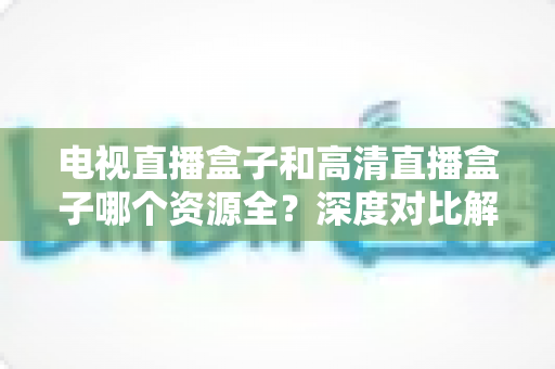 电视直播盒子和高清直播盒子哪个资源全?深度对比解析与选购实用指南 电视直播盒子和高清直播盒子哪个资源全?深度对比解析与选购实用指南