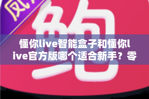 懂你live智能盒子和懂你live官方版哪个适合新手?零基础用户入门选购全攻略与深度对比解析 懂你live智能盒子和懂你live官方版哪个适合新手?零基础用户入门选购全攻略与深度对比解析