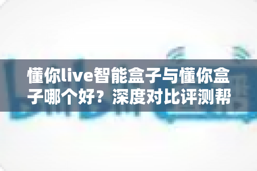 懂你live智能盒子与懂你盒子哪个好？深度对比评测帮你选出最适合自己的电视盒子