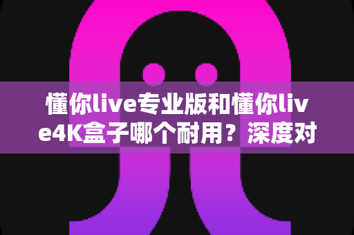 懂你live专业版和懂你live4K盒子哪个耐用？深度对比全解析，帮你选出更经久耐用的电视盒子