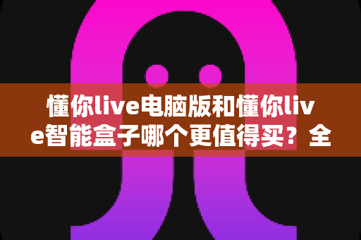 懂你live电脑版和懂你live智能盒子哪个更值得买？全方位深度对比评测助你轻松做决定